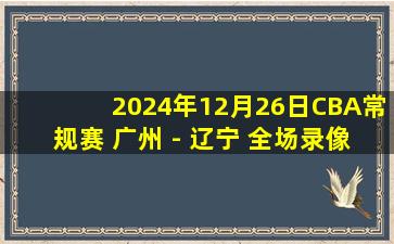 2024年12月26日CBA常规赛 广州 - 辽宁 全场录像